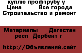 куплю профтрубу у  › Цена ­ 10 - Все города Строительство и ремонт » Материалы   . Дагестан респ.,Дербент г.